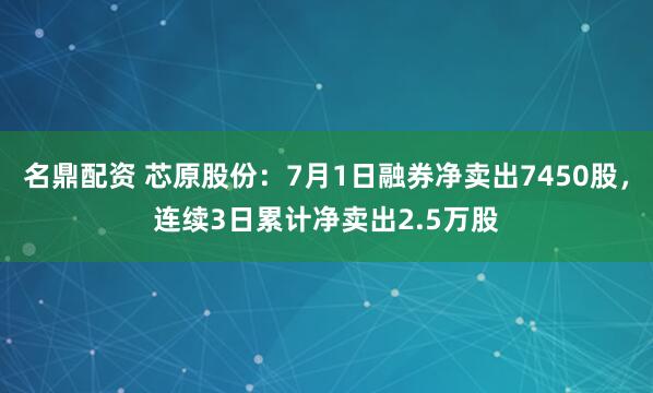 名鼎配资 芯原股份：7月1日融券净卖出7450股，连续3日累计净卖出2.5万股