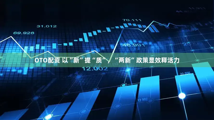OTO配资 以“新”提“质”，“两新”政策显效释活力