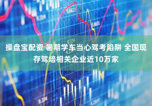 操盘宝配资 暑期学车当心驾考陷阱 全国现存驾培相关企业近10万家