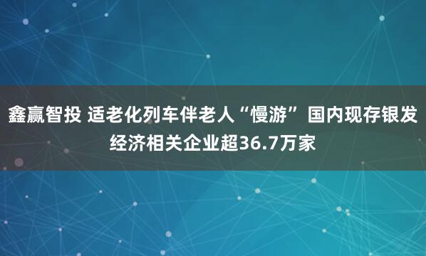 鑫赢智投 适老化列车伴老人“慢游” 国内现存银发经济相关企业超36.7万家