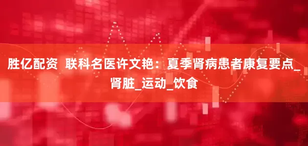 胜亿配资  联科名医许文艳：夏季肾病患者康复要点_肾脏_运动_饮食