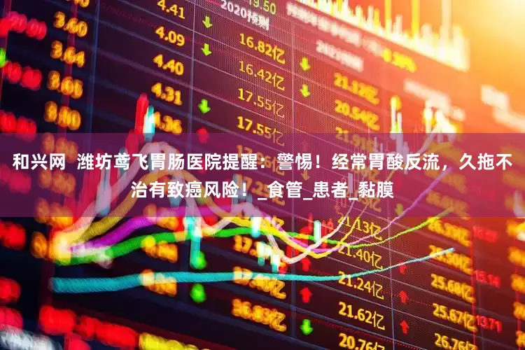 和兴网  潍坊鸢飞胃肠医院提醒：警惕！经常胃酸反流，久拖不治有致癌风险！_食管_患者_黏膜