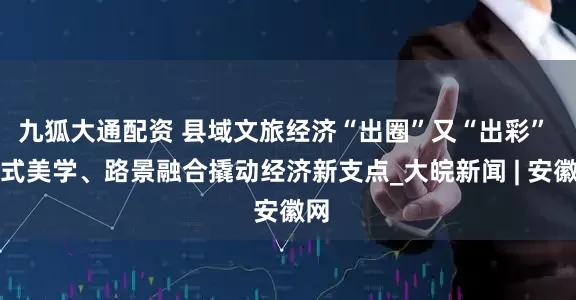 九狐大通配资 县域文旅经济“出圈”又“出彩” 中式美学、路景融合撬动经济新支点_大皖新闻 | 安徽网