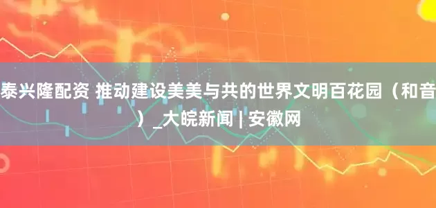 泰兴隆配资 推动建设美美与共的世界文明百花园（和音）_大皖新闻 | 安徽网