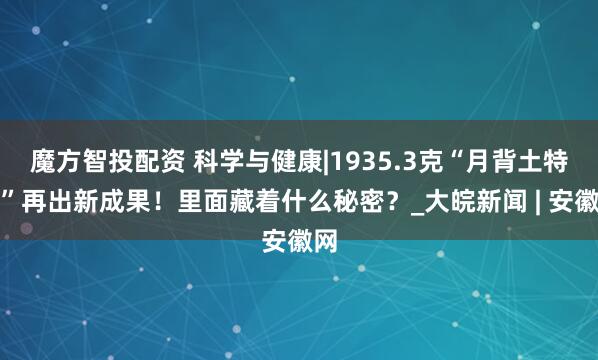 魔方智投配资 科学与健康|1935.3克“月背土特产”再出新成果！里面藏着什么秘密？_大皖新闻 | 安徽网