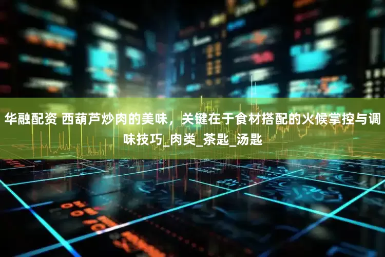 华融配资 西葫芦炒肉的美味，关键在于食材搭配的火候掌控与调味技巧_肉类_茶匙_汤匙