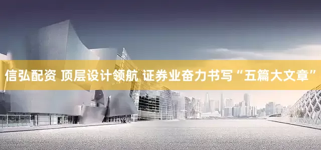 信弘配资 顶层设计领航 证券业奋力书写“五篇大文章”