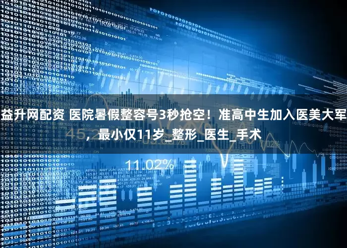 益升网配资 医院暑假整容号3秒抢空！准高中生加入医美大军，最小仅11岁_整形_医生_手术