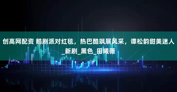 创高网配资 鹅剧派对红毯，热巴酷飒展风采，谭松韵甜美迷人_新剧_黑色_田曦薇