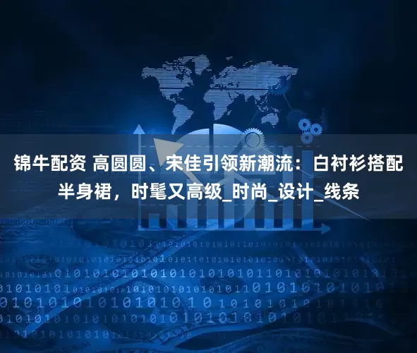 锦牛配资 高圆圆、宋佳引领新潮流：白衬衫搭配半身裙，时髦又高级_时尚_设计_线条