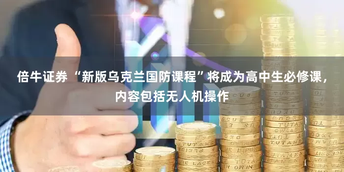 倍牛证券 “新版乌克兰国防课程”将成为高中生必修课，内容包括无人机操作