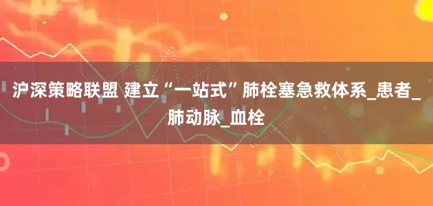 沪深策略联盟 建立“一站式”肺栓塞急救体系_患者_肺动脉_血栓