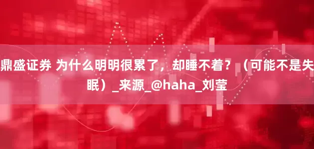鼎盛证券 为什么明明很累了，却睡不着？（可能不是失眠）_来源_@haha_刘莹