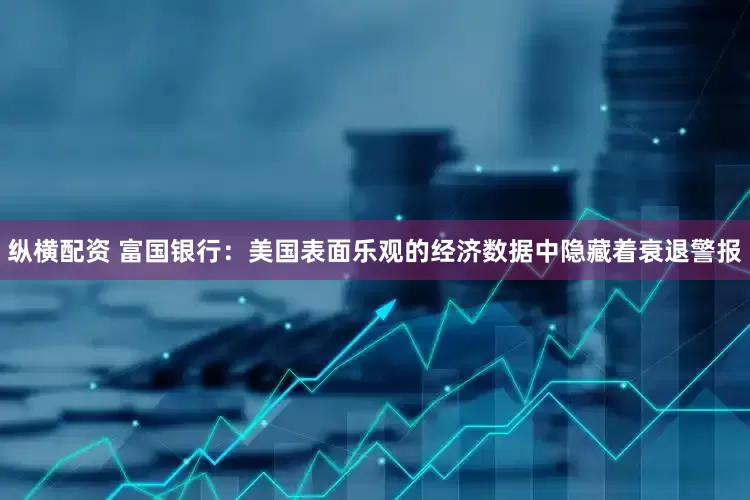 纵横配资 富国银行：美国表面乐观的经济数据中隐藏着衰退警报