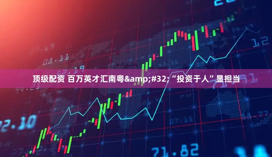 顶级配资 百万英才汇南粤 “投资于人”显担当