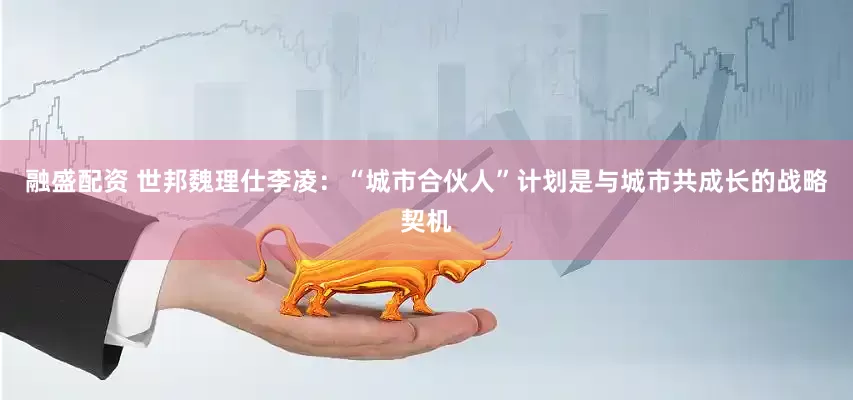 融盛配资 世邦魏理仕李凌：“城市合伙人”计划是与城市共成长的战略契机
