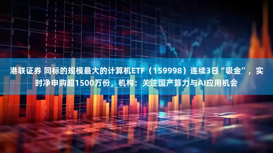 港联证券 同标的规模最大的计算机ETF（159998）连续3日“吸金”，实时净申购超1500万份，机构：关注国产算力与AI应用机会