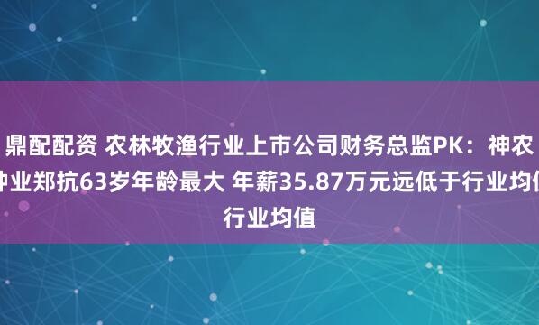 鼎配配资 农林牧渔行业上市公司财务总监PK：神农种业郑抗63岁年龄最大 年薪35.87万元远低于行业均值