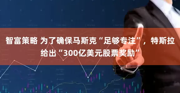 智富策略 为了确保马斯克“足够专注”，特斯拉给出“300亿美元股票奖励”