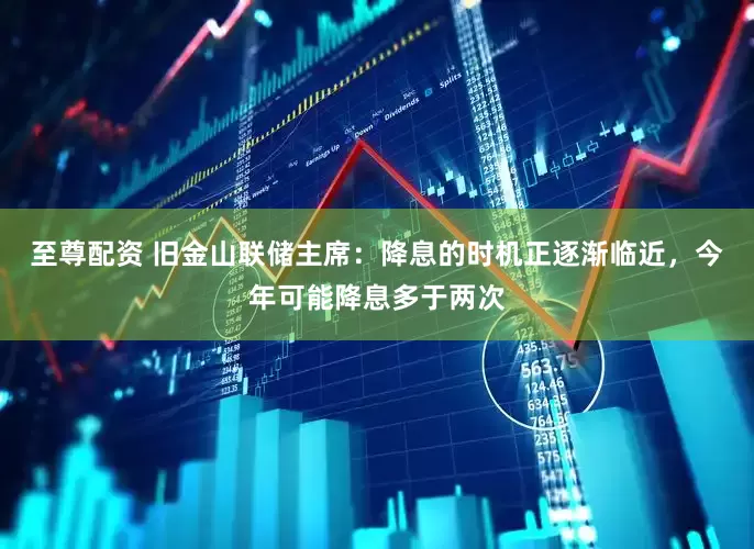 至尊配资 旧金山联储主席：降息的时机正逐渐临近，今年可能降息多于两次