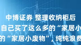 中博证券 整理收纳柜后才发现, 自己买了这么多的“家居小废物”, 纯纯浪费钱