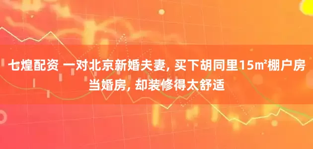 七煌配资 一对北京新婚夫妻, 买下胡同里15㎡棚户房当婚房, 却装修得太舒适