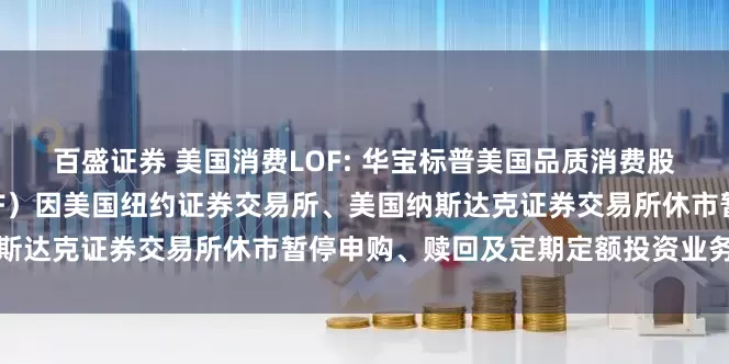 百盛证券 美国消费LOF: 华宝标普美国品质消费股票指数证券投资基金（LOF）因美国纽约证券交易所、美国纳斯达克证券交易所休市暂停申购、赎回及定期定额投资业务的公告