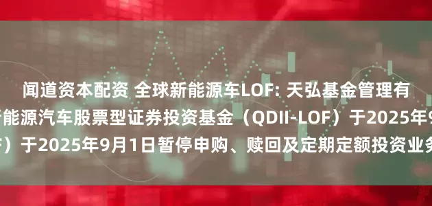 闻道资本配资 全球新能源车LOF: 天弘基金管理有限公司关于天弘全球新能源汽车股票型证券投资基金（QDII-LOF）于2025年9月1日暂停申购、赎回及定期定额投资业务的公告