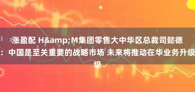 涨盈配 H&M集团零售大中华区总裁司懿德：中国是至关重要的战略市场 未来将推动在华业务升级