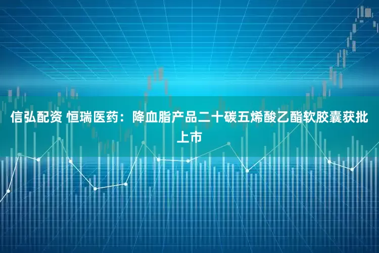 信弘配资 恒瑞医药：降血脂产品二十碳五烯酸乙酯软胶囊获批上市