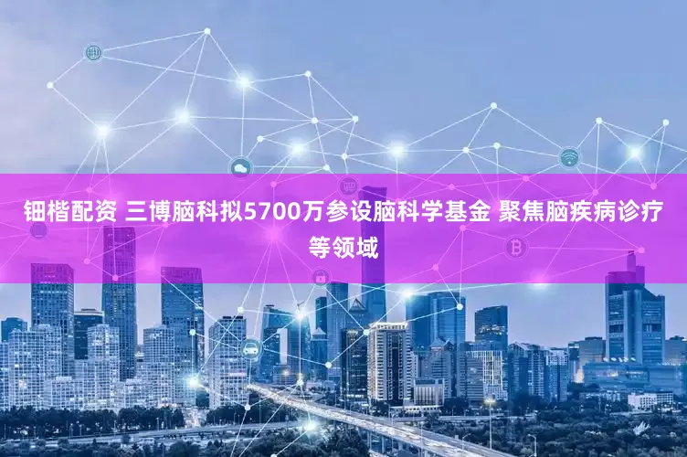 钿楷配资 三博脑科拟5700万参设脑科学基金 聚焦脑疾病诊疗等领域