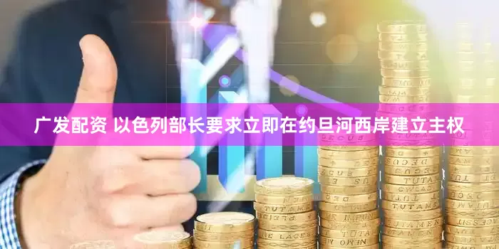 广发配资 以色列部长要求立即在约旦河西岸建立主权