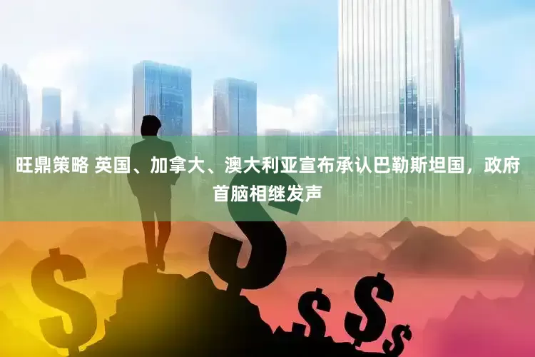 旺鼎策略 英国、加拿大、澳大利亚宣布承认巴勒斯坦国,政府首脑相继发声
