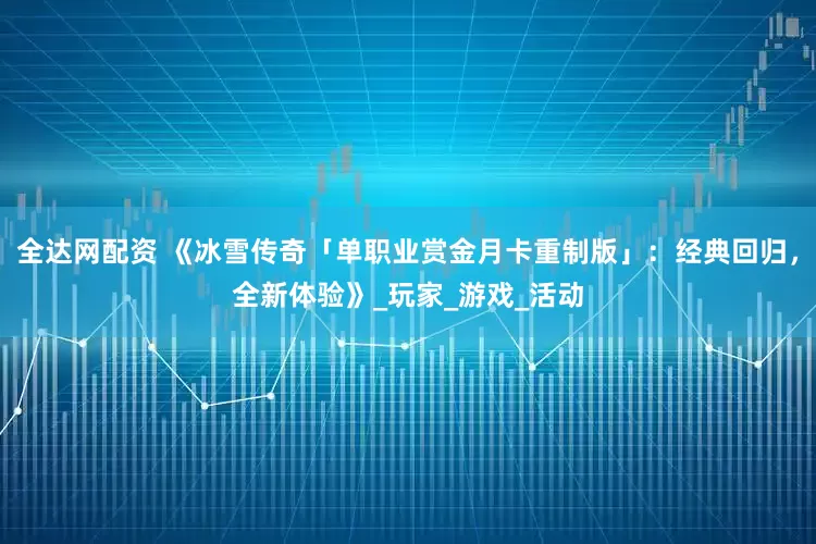 全达网配资 《冰雪传奇「单职业赏金月卡重制版」：经典回归，全新体验》_玩家_游戏_活动