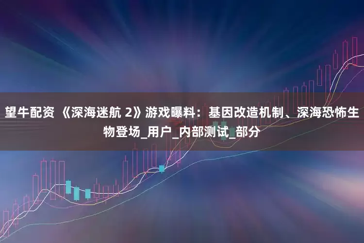 望牛配资 《深海迷航 2》游戏曝料：基因改造机制、深海恐怖生物登场_用户_内部测试_部分