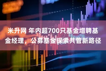 米升网 年内超700只基金增聘基金经理，公募基金探索共管新路径