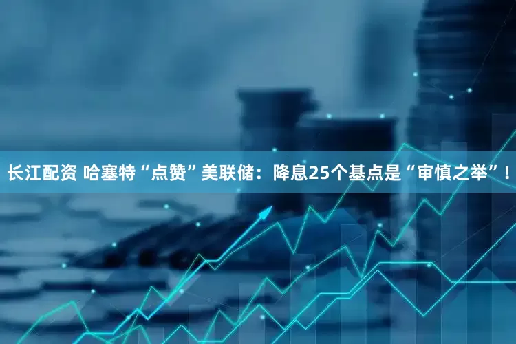 长江配资 哈塞特“点赞”美联储：降息25个基点是“审慎之举”！