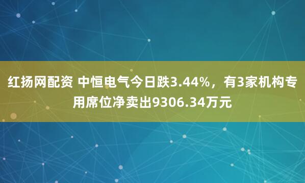 红扬网配资 中恒电气今日跌3.44%，有3家机构专用席位净卖出9306.34万元