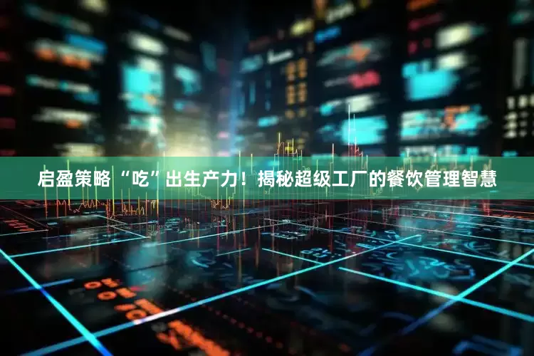 启盈策略 “吃”出生产力！揭秘超级工厂的餐饮管理智慧