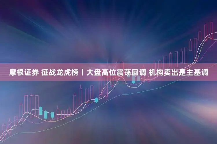 摩根证券 征战龙虎榜丨大盘高位震荡回调 机构卖出是主基调