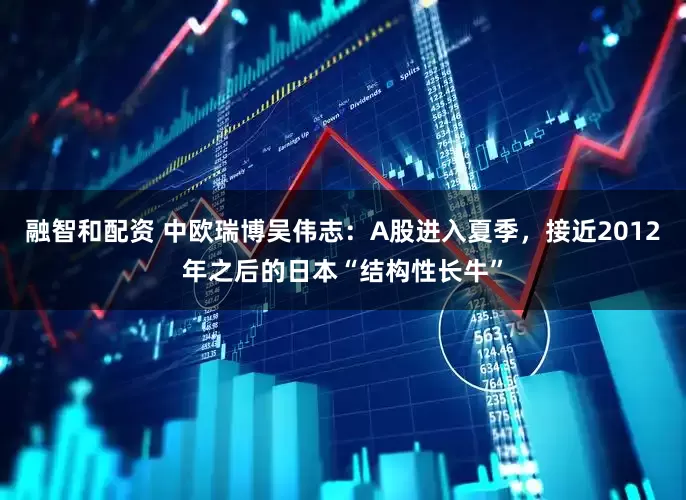 融智和配资 中欧瑞博吴伟志：A股进入夏季，接近2012年之后的日本“结构性长牛”
