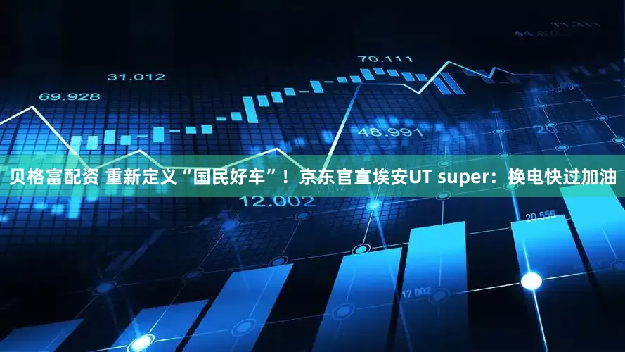 贝格富配资 重新定义“国民好车”！京东官宣埃安UT super：换电快过加油