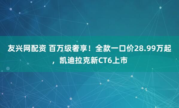 友兴网配资 百万级奢享！全款一口价28.99万起，凯迪拉克新CT6上市