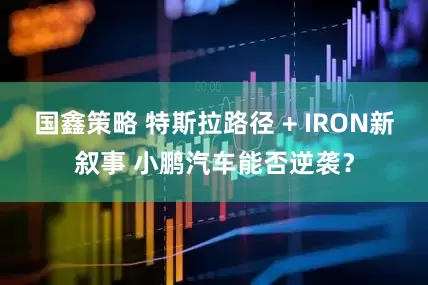 国鑫策略 特斯拉路径 + IRON新叙事 小鹏汽车能否逆袭?