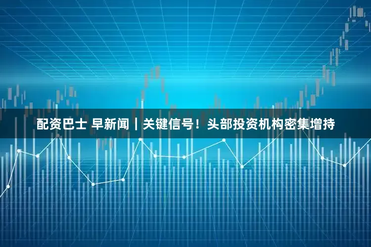 配资巴士 早新闻｜关键信号！头部投资机构密集增持
