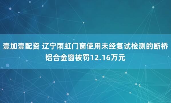 壹加壹配资 辽宁雨虹门窗使用未经复试检测的断桥铝合金窗被罚12.16万元