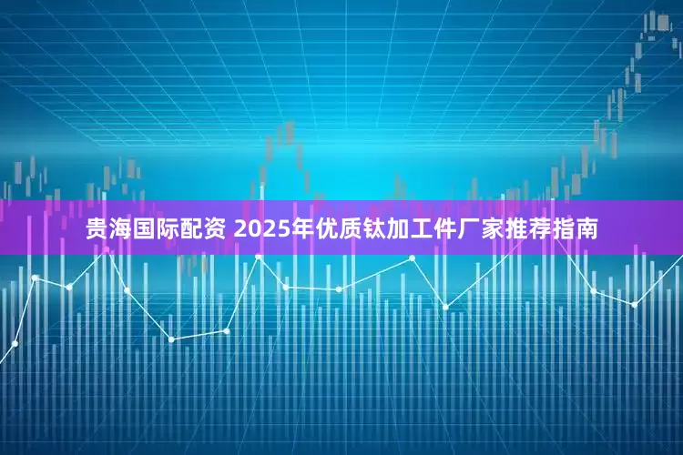 贵海国际配资 2025年优质钛加工件厂家推荐指南