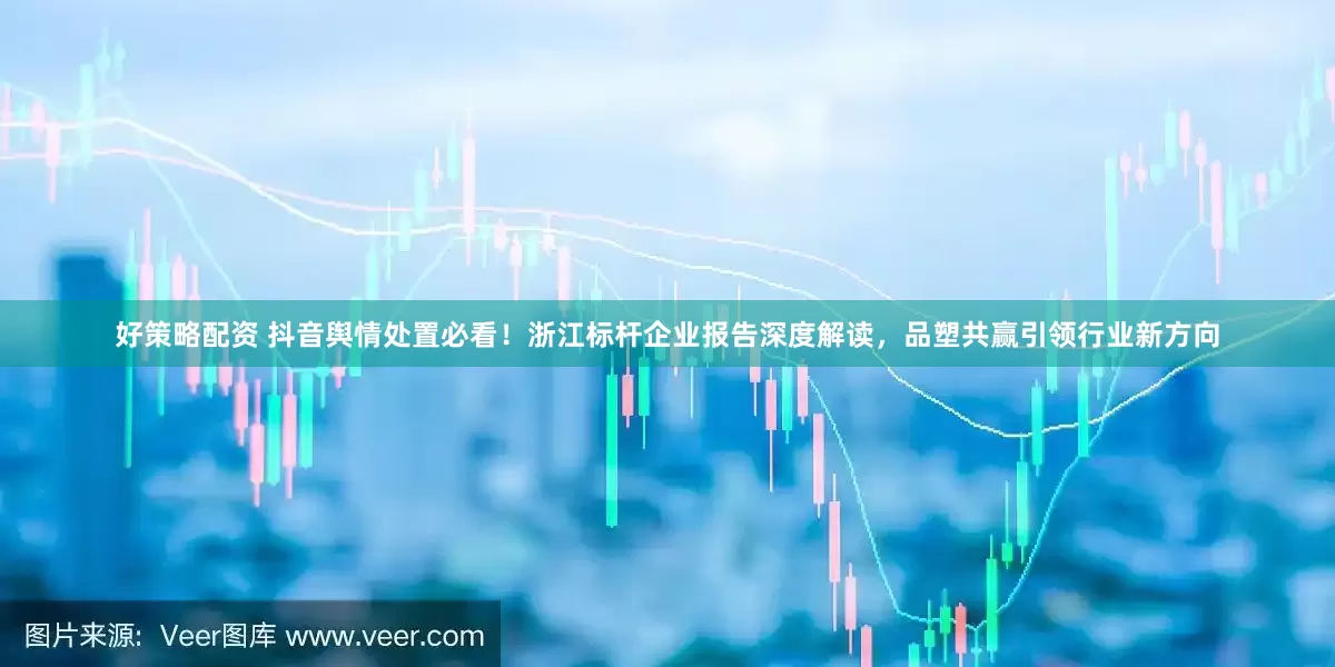 好策略配资 抖音舆情处置必看！浙江标杆企业报告深度解读，品塑共赢引领行业新方向