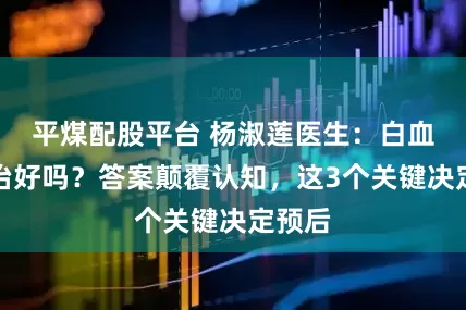 平煤配股平台 杨淑莲医生：白血病能治好吗？答案颠覆认知，这3个关键决定预后