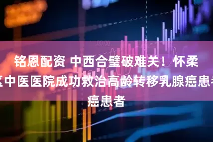 铭恩配资 中西合璧破难关！怀柔区中医医院成功救治高龄转移乳腺癌患者